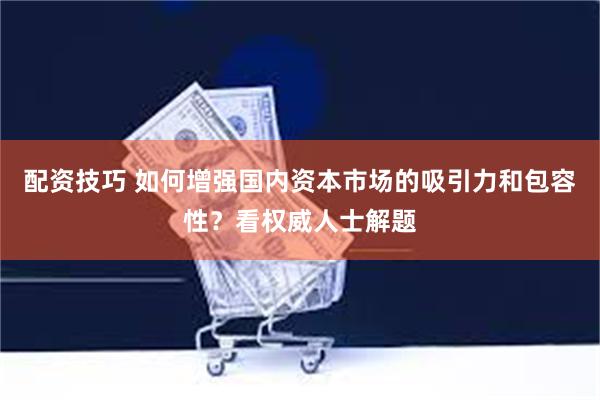 配资技巧 如何增强国内资本市场的吸引力和包容性？看权威人士解题