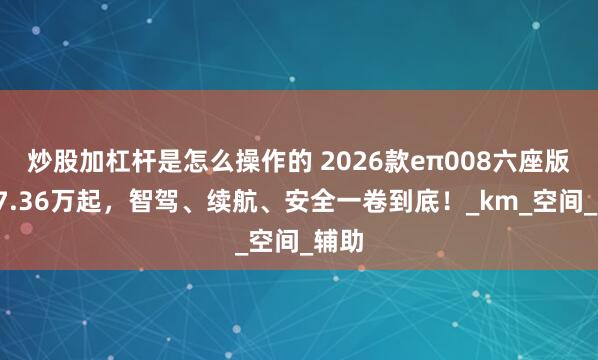 炒股加杠杆是怎么操作的 2026款eπ008六座版，17.36万起，智驾、续航、安全一卷到底！_km_空间_辅助