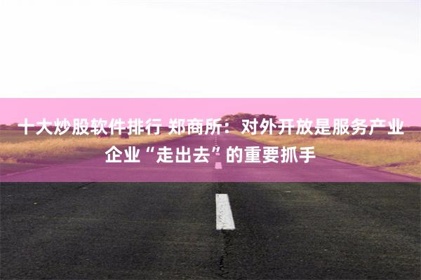 十大炒股软件排行 郑商所：对外开放是服务产业企业“走出去”的重要抓手