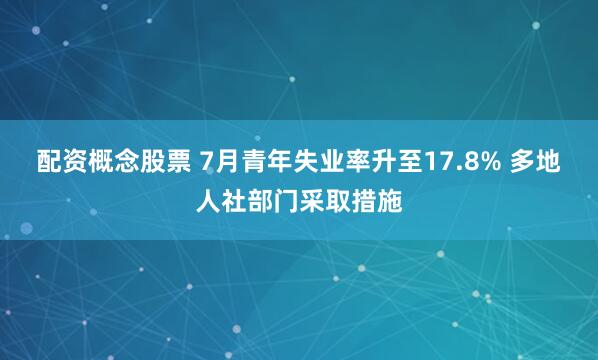 配资概念股票 7月青年失业率升至17.8% 多地人社部门采取措施