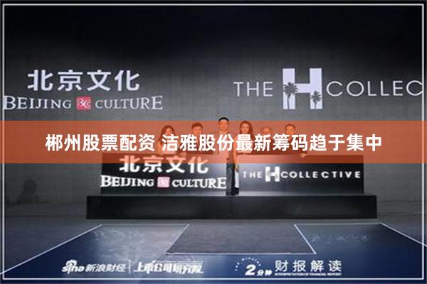 郴州股票配资 洁雅股份最新筹码趋于集中