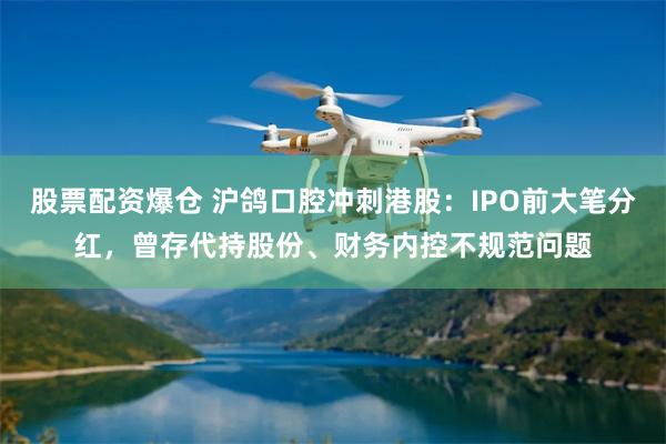 股票配资爆仓 沪鸽口腔冲刺港股：IPO前大笔分红，曾存代持股份、财务内控不规范问题