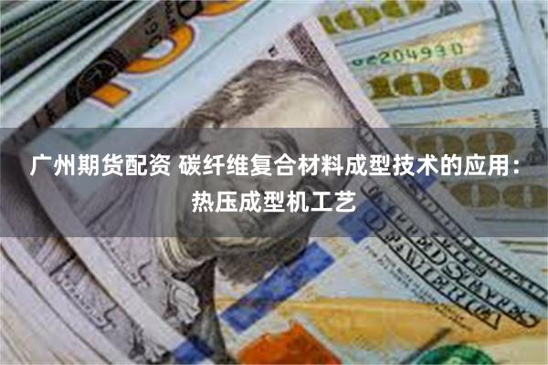广州期货配资 碳纤维复合材料成型技术的应用：热压成型机工艺