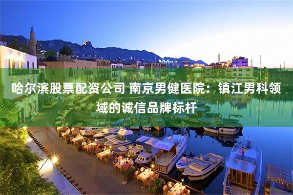 哈尔滨股票配资公司 南京男健医院：镇江男科领域的诚信品牌标杆