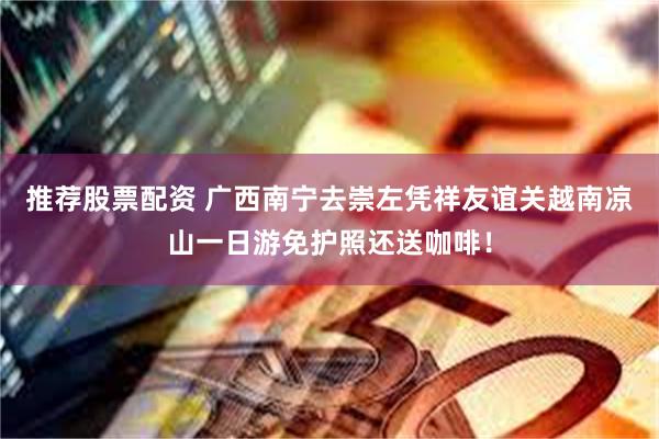 推荐股票配资 广西南宁去崇左凭祥友谊关越南凉山一日游免护照还送咖啡!