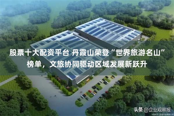 股票十大配资平台 丹霞山荣登“世界旅游名山”榜单,文旅协同驱动区域发展新跃升