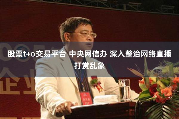 股票t+o交易平台 中央网信办 深入整治网络直播打赏乱象