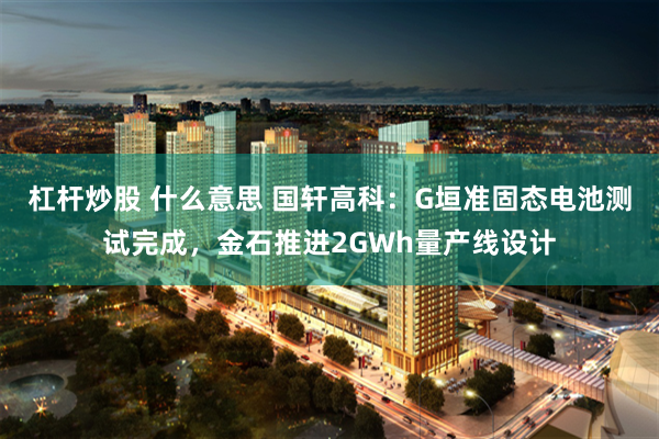 杠杆炒股 什么意思 国轩高科:G垣准固态电池测试完成,金石推进2GWh量产线设计