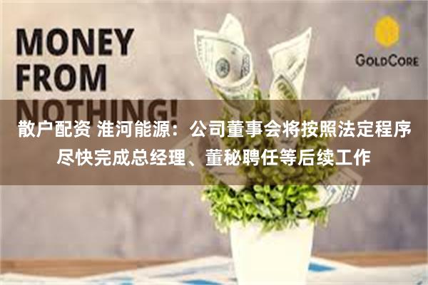 散户配资 淮河能源：公司董事会将按照法定程序尽快完成总经理、董秘聘任等后续工作