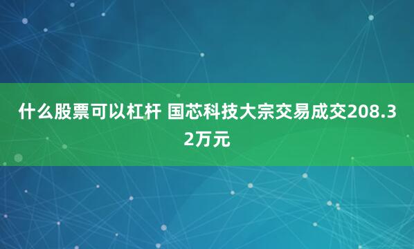 什么股票可以杠杆 国芯科技大宗交易成交208.32万元